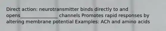 Direct action: neurotransmitter binds directly to and opens________________ channels Promotes rapid responses by altering membrane potential Examples: ACh and amino acids