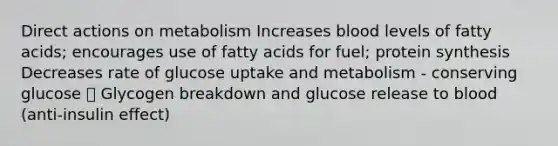 Direct actions on metabolism Increases blood levels of fatty acids; encourages use of fatty acids for fuel; protein synthesis Decreases rate of glucose uptake and metabolism - conserving glucose 🡪 Glycogen breakdown and glucose release to blood (anti-insulin effect)