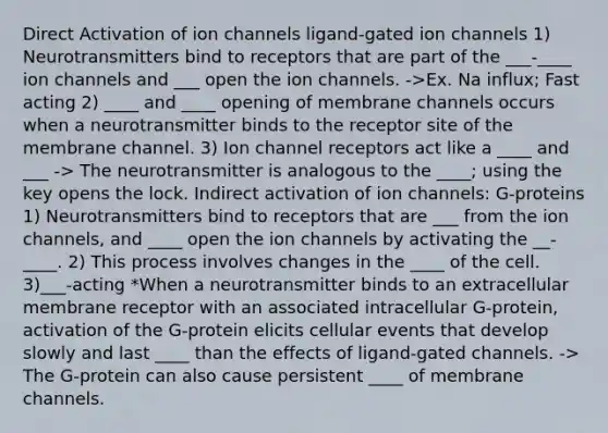 Direct Activation of ion channels ligand-gated ion channels 1) Neurotransmitters bind to receptors that are part of the ___-____ ion channels and ___ open the ion channels. ->Ex. Na influx; Fast acting 2) ____ and ____ opening of membrane channels occurs when a neurotransmitter binds to the receptor site of the membrane channel. 3) Ion channel receptors act like a ____ and ___ -> The neurotransmitter is analogous to the ____; using the key opens the lock. Indirect activation of ion channels: G-proteins 1) Neurotransmitters bind to receptors that are ___ from the ion channels, and ____ open the ion channels by activating the __-____. 2) This process involves changes in the ____ of the cell. 3)___-acting *When a neurotransmitter binds to an extracellular membrane receptor with an associated intracellular G-protein, activation of the G-protein elicits cellular events that develop slowly and last ____ than the effects of ligand-gated channels. -> The G-protein can also cause persistent ____ of membrane channels.