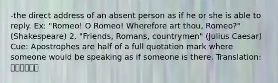 -the direct address of an absent person as if he or she is able to reply. Ex: "Romeo! O Romeo! Wherefore art thou, Romeo?"(Shakespeare) 2. "Friends, Romans, countrymen" (Julius Caesar) Cue: Apostrophes are half of a full quotation mark where someone would be speaking as if someone is there. Translation: 아포스트로피