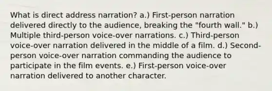 What is direct address narration? a.) First-person narration delivered directly to the audience, breaking the "fourth wall." b.) Multiple third-person voice-over narrations. c.) Third-person voice-over narration delivered in the middle of a film. d.) Second-person voice-over narration commanding the audience to participate in the film events. e.) First-person voice-over narration delivered to another character.