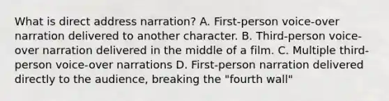 What is direct address narration? A. First-person voice-over narration delivered to another character. B. Third-person voice-over narration delivered in the middle of a film. C. Multiple third-person voice-over narrations D. First-person narration delivered directly to the audience, breaking the "fourth wall"