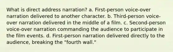 What is direct address narration? a. First-person voice-over narration delivered to another character. b. Third-person voice-over narration delivered in the middle of a film. c. Second-person voice-over narration commanding the audience to participate in the film events. d. First-person narration delivered directly to the audience, breaking the "fourth wall."