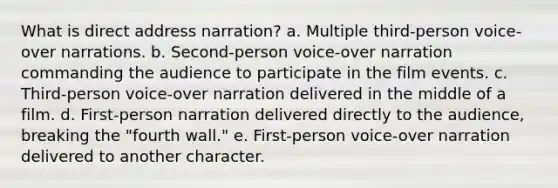 What is direct address narration? a. Multiple third-person voice-over narrations. b. Second-person voice-over narration commanding the audience to participate in the film events. c. Third-person voice-over narration delivered in the middle of a film. d. First-person narration delivered directly to the audience, breaking the "fourth wall." e. First-person voice-over narration delivered to another character.