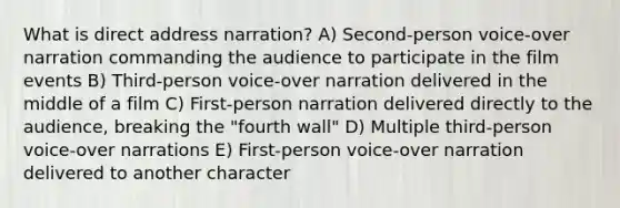 What is direct address narration? A) Second-person voice-over narration commanding the audience to participate in the film events B) Third-person voice-over narration delivered in the middle of a film C) First-person narration delivered directly to the audience, breaking the "fourth wall" D) Multiple third-person voice-over narrations E) First-person voice-over narration delivered to another character