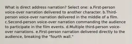 What is direct address narration? Select one: a.First-person voice-over narration delivered to another character. b.Third-person voice-over narration delivered in the middle of a film. c.Second-person voice-over narration commanding the audience to participate in the film events. d.Multiple third-person voice-over narrations. e.First-person narration delivered directly to the audience, breaking the "fourth wall."