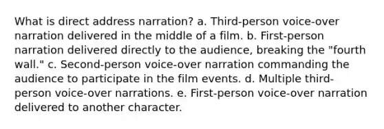 What is direct address narration? a. Third-person voice-over narration delivered in the middle of a film. b. First-person narration delivered directly to the audience, breaking the "fourth wall." c. Second-person voice-over narration commanding the audience to participate in the film events. d. Multiple third-person voice-over narrations. e. First-person voice-over narration delivered to another character.