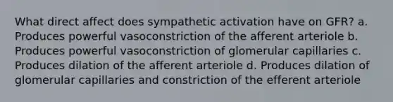 What direct affect does sympathetic activation have on GFR? a. Produces powerful vasoconstriction of the afferent arteriole b. Produces powerful vasoconstriction of glomerular capillaries c. Produces dilation of the afferent arteriole d. Produces dilation of glomerular capillaries and constriction of the efferent arteriole