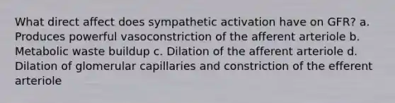 What direct affect does sympathetic activation have on GFR? a. Produces powerful vasoconstriction of the afferent arteriole b. Metabolic waste buildup c. Dilation of the afferent arteriole d. Dilation of glomerular capillaries and constriction of the efferent arteriole