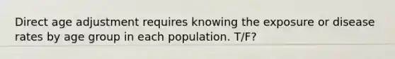 Direct age adjustment requires knowing the exposure or disease rates by age group in each population. T/F?