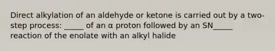 Direct alkylation of an aldehyde or ketone is carried out by a two-step process: _____ of an α proton followed by an SN_____ reaction of the enolate with an alkyl halide