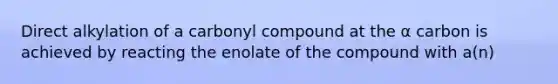 Direct alkylation of a carbonyl compound at the α carbon is achieved by reacting the enolate of the compound with a(n)