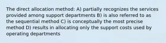 The direct allocation method: A) partially recognizes the services provided among support departments B) is also referred to as the sequential method C) is conceptually the most precise method D) results in allocating only the support costs used by operating departments