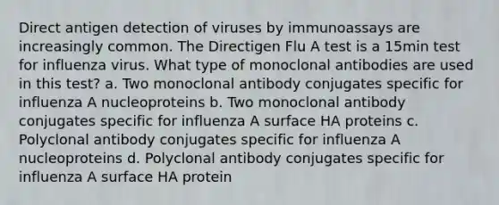 Direct antigen detection of viruses by immunoassays are increasingly common. The Directigen Flu A test is a 15min test for influenza virus. What type of monoclonal antibodies are used in this test? a. Two monoclonal antibody conjugates specific for influenza A nucleoproteins b. Two monoclonal antibody conjugates specific for influenza A surface HA proteins c. Polyclonal antibody conjugates specific for influenza A nucleoproteins d. Polyclonal antibody conjugates specific for influenza A surface HA protein