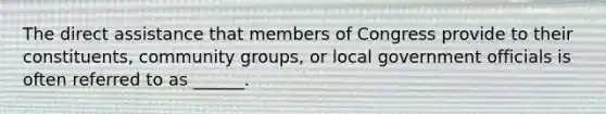 The direct assistance that members of Congress provide to their constituents, community groups, or local government officials is often referred to as ______.