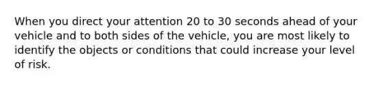 When you direct your attention 20 to 30 seconds ahead of your vehicle and to both sides of the vehicle, you are most likely to identify the objects or conditions that could increase your level of risk.