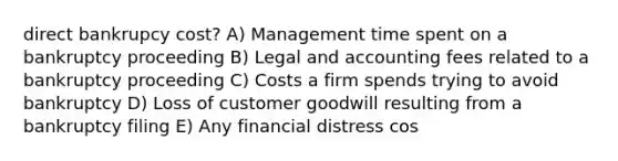 direct bankrupcy cost? A) Management time spent on a bankruptcy proceeding B) Legal and accounting fees related to a bankruptcy proceeding C) Costs a firm spends trying to avoid bankruptcy D) Loss of customer goodwill resulting from a bankruptcy filing E) Any financial distress cos