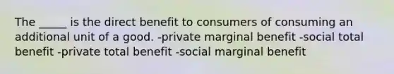 The _____ is the direct benefit to consumers of consuming an additional unit of a good. -private marginal benefit -social total benefit -private total benefit -social marginal benefit