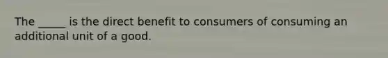 The _____ is the direct benefit to consumers of consuming an additional unit of a good.