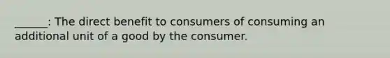 ______: The direct benefit to consumers of consuming an additional unit of a good by the consumer.