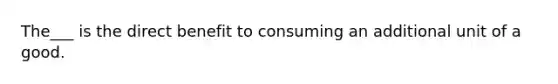 The___ is the direct benefit to consuming an additional unit of a good.