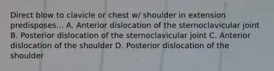 Direct blow to clavicle or chest w/ shoulder in extension predisposes... A. Anterior dislocation of the sternoclavicular joint B. Posterior dislocation of the sternoclavicular joint C. Anterior dislocation of the shoulder D. Posterior dislocation of the shoulder