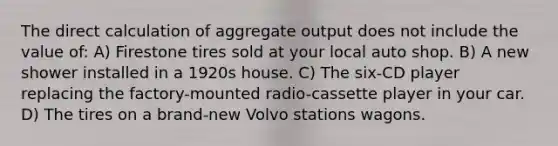 The direct calculation of aggregate output does not include the value of: A) Firestone tires sold at your local auto shop. B) A new shower installed in a 1920s house. C) The six-CD player replacing the factory-mounted radio-cassette player in your car. D) The tires on a brand-new Volvo stations wagons.