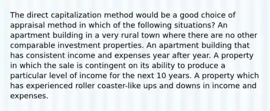 The direct capitalization method would be a good choice of appraisal method in which of the following situations? An apartment building in a very rural town where there are no other comparable investment properties. An apartment building that has consistent income and expenses year after year. A property in which the sale is contingent on its ability to produce a particular level of income for the next 10 years. A property which has experienced roller coaster-like ups and downs in income and expenses.