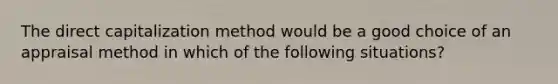 The direct capitalization method would be a good choice of an appraisal method in which of the following situations?