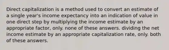 Direct capitalization is a method used to convert an estimate of a single year's income expectancy into an indication of value in one direct step by multiplying the income estimate by an appropriate factor, only. none of these answers. dividing the net income estimate by an appropriate capitalization rate, only. both of these answers.