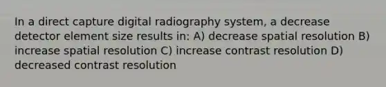 In a direct capture digital radiography system, a decrease detector element size results in: A) decrease spatial resolution B) increase spatial resolution C) increase contrast resolution D) decreased contrast resolution