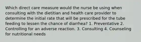 Which direct care measure would the nurse be using when consulting with the dietitian and health care provider to determine the initial rate that will be prescribed for the tube feeding to lessen the chance of diarrhea? 1. Preventative 2. Controlling for an adverse reaction. 3. Consulting 4. Counseling for nutritional needs