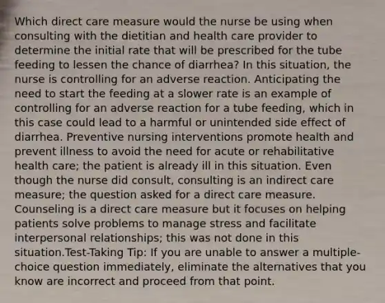 Which direct care measure would the nurse be using when consulting with the dietitian and health care provider to determine the initial rate that will be prescribed for the tube feeding to lessen the chance of diarrhea? In this situation, the nurse is controlling for an adverse reaction. Anticipating the need to start the feeding at a slower rate is an example of controlling for an adverse reaction for a tube feeding, which in this case could lead to a harmful or unintended side effect of diarrhea. Preventive nursing interventions promote health and prevent illness to avoid the need for acute or rehabilitative health care; the patient is already ill in this situation. Even though the nurse did consult, consulting is an indirect care measure; the question asked for a direct care measure. Counseling is a direct care measure but it focuses on helping patients solve problems to manage stress and facilitate interpersonal relationships; this was not done in this situation.Test-Taking Tip: If you are unable to answer a multiple-choice question immediately, eliminate the alternatives that you know are incorrect and proceed from that point.