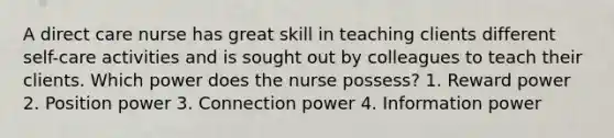 A direct care nurse has great skill in teaching clients different self-care activities and is sought out by colleagues to teach their clients. Which power does the nurse possess? 1. Reward power 2. Position power 3. Connection power 4. Information power