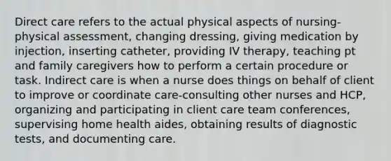 Direct care refers to the actual physical aspects of nursing-physical assessment, changing dressing, giving medication by injection, inserting catheter, providing IV therapy, teaching pt and family caregivers how to perform a certain procedure or task. Indirect care is when a nurse does things on behalf of client to improve or coordinate care-consulting other nurses and HCP, organizing and participating in client care team conferences, supervising home health aides, obtaining results of diagnostic tests, and documenting care.