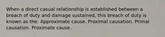 When a direct casual relationship is established between a breach of duty and damage sustained, this breach of duty is known as the: Approximate cause. Proximal causation. Primal causation. Proximate cause.