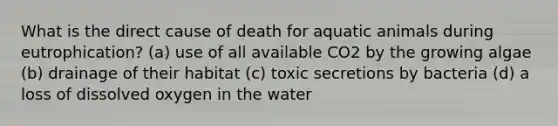 What is the direct cause of death for aquatic animals during eutrophication? (a) use of all available CO2 by the growing algae (b) drainage of their habitat (c) toxic secretions by bacteria (d) a loss of dissolved oxygen in the water