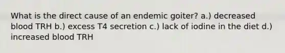 What is the direct cause of an endemic goiter? a.) decreased blood TRH b.) excess T4 secretion c.) lack of iodine in the diet d.) increased blood TRH