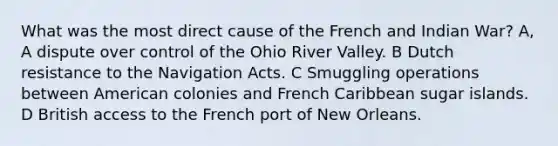 What was the most direct cause of the French and Indian War? A, A dispute over control of the Ohio River Valley. B Dutch resistance to the Navigation Acts. C Smuggling operations between American colonies and French Caribbean sugar islands. D British access to the French port of New Orleans.