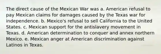 The direct cause of the Mexican War was a. American refusal to pay Mexican claims for damages caused by the Texas <a href='https://www.questionai.com/knowledge/kIx4laugcv-war-for-independence' class='anchor-knowledge'>war for independence</a>. b. Mexico's refusal to sell California to the United States. c. Mexican support for the antislavery movement in Texas. d. American determination to conquer and annex northern Mexico. e. Mexican anger at American discrimination against Latinos in Texas.