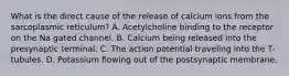 What is the direct cause of the release of calcium ions from the sarcoplasmic reticulum? A. Acetylcholine binding to the receptor on the Na gated channel. B. Calcium being released into the presynaptic terminal. C. The action potential traveling into the T-tubules. D. Potassium flowing out of the postsynaptic membrane.