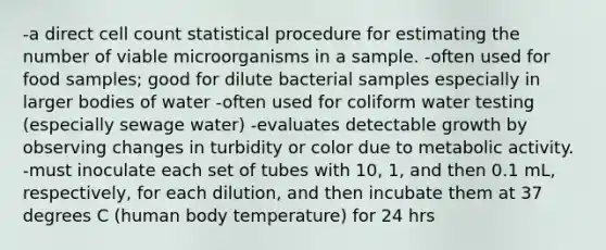 -a direct cell count statistical procedure for estimating the number of viable microorganisms in a sample. -often used for food samples; good for dilute bacterial samples especially in larger bodies of water -often used for coliform water testing (especially sewage water) -evaluates detectable growth by observing changes in turbidity or color due to metabolic activity. -must inoculate each set of tubes with 10, 1, and then 0.1 mL, respectively, for each dilution, and then incubate them at 37 degrees C (human body temperature) for 24 hrs