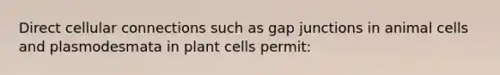 Direct cellular connections such as gap junctions in animal cells and plasmodesmata in plant cells permit: