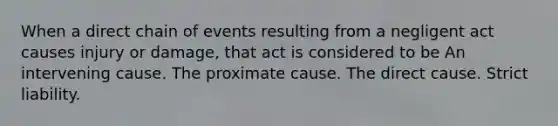 When a direct chain of events resulting from a negligent act causes injury or damage, that act is considered to be An intervening cause. The proximate cause. The direct cause. Strict liability.