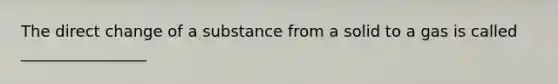 The direct change of a substance from a solid to a gas is called ________________