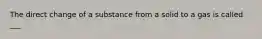 The direct change of a substance from a solid to a gas is called ___