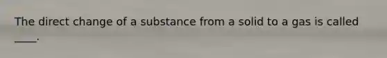 The direct change of a substance from a solid to a gas is called ____.