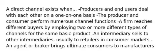 A direct channel exists when... -Producers and end users deal with each other on a one-on-one basis -The producer and consumer perform numerous channel functions -A firm reaches different buyers by employing two or more different types of channels for the same basic product -An intermediary sells to other intermediaries, usually to retailers in consumer markets -An agent or broker brings ultimate consumers to manufacturers