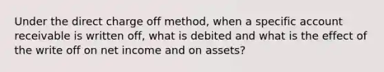 Under the direct charge off method, when a specific account receivable is written off, what is debited and what is the effect of the write off on net income and on assets?