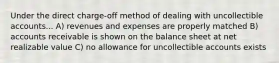 Under the direct charge-off method of dealing with uncollectible accounts... A) revenues and expenses are properly matched B) accounts receivable is shown on the balance sheet at net realizable value C) no allowance for uncollectible accounts exists